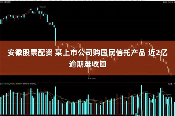 安徽股票配资 某上市公司购国民信托产品 近2亿逾期难收回