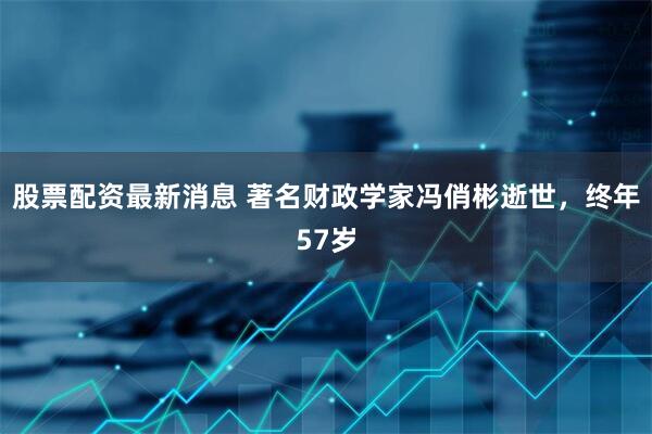 股票配资最新消息 著名财政学家冯俏彬逝世，终年57岁