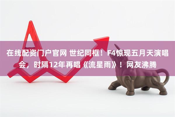 在线配资门户官网 世纪同框！F4惊现五月天演唱会，时隔12年再唱《流星雨》！网友沸腾