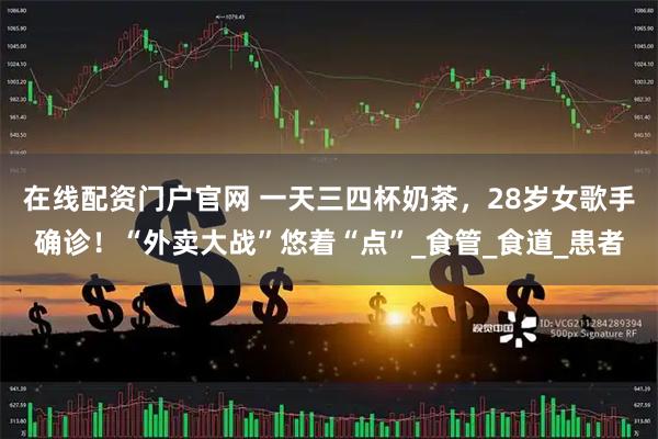 在线配资门户官网 一天三四杯奶茶，28岁女歌手确诊！“外卖大战”悠着“点”_食管_食道_患者