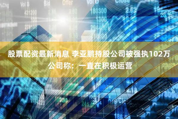 股票配资最新消息 李亚鹏持股公司被强执102万 公司称：一直在积极运营