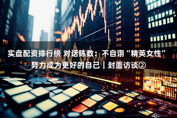 实盘配资排行榜 对话陈数：不自诩“精英女性” 努力成为更好的自己｜封面访谈②