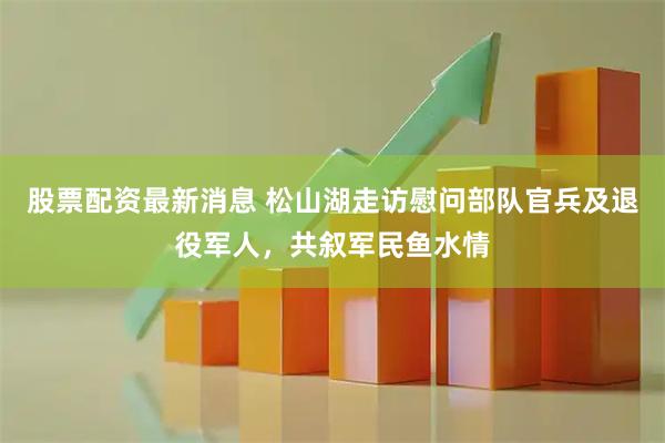 股票配资最新消息 松山湖走访慰问部队官兵及退役军人，共叙军民鱼水情