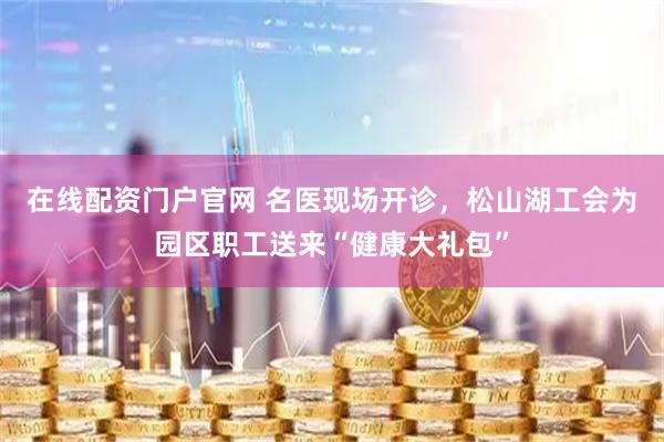在线配资门户官网 名医现场开诊，松山湖工会为园区职工送来“健康大礼包”