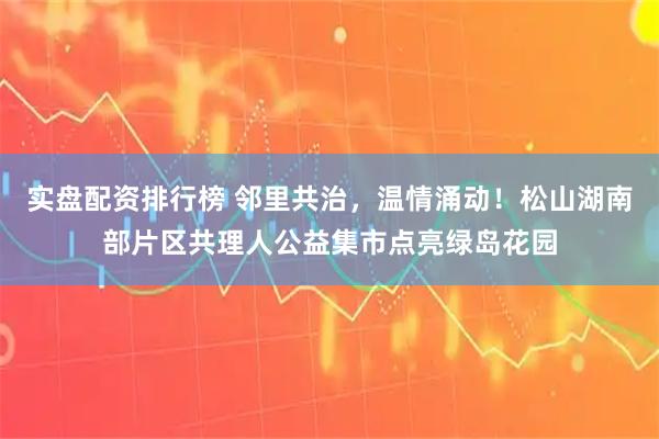 实盘配资排行榜 邻里共治，温情涌动！松山湖南部片区共理人公益集市点亮绿岛花园