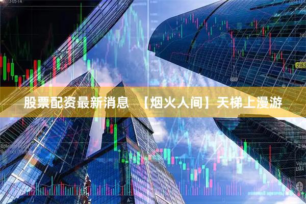 股票配资最新消息  【烟火人间】天梯上漫游