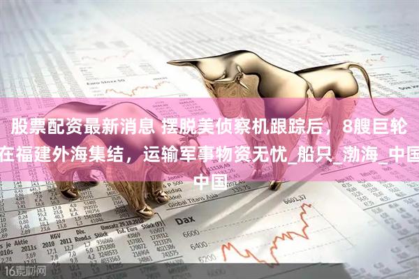 股票配资最新消息 摆脱美侦察机跟踪后，8艘巨轮在福建外海集结，运输军事物资无忧_船只_渤海_中国