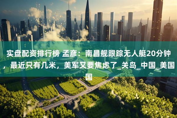 实盘配资排行榜 孟彦：南昌舰跟踪无人艇20分钟，最近只有几米，美军又要焦虑了_关岛_中国_美国
