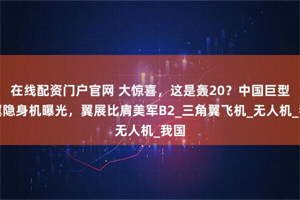 在线配资门户官网 大惊喜，这是轰20？中国巨型飞翼隐身机曝光，翼展比肩美军B2_三角翼飞机_无人机_我国