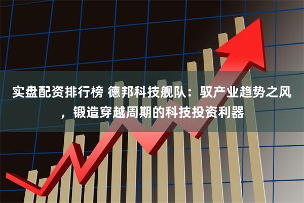 实盘配资排行榜 德邦科技舰队：驭产业趋势之风，锻造穿越周期的科技投资利器