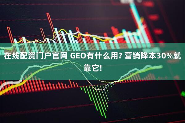 在线配资门户官网 GEO有什么用? 营销降本30%就靠它!