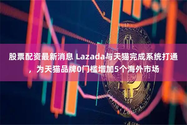 股票配资最新消息 Lazada与天猫完成系统打通，为天猫品牌0门槛增加5个海外市场