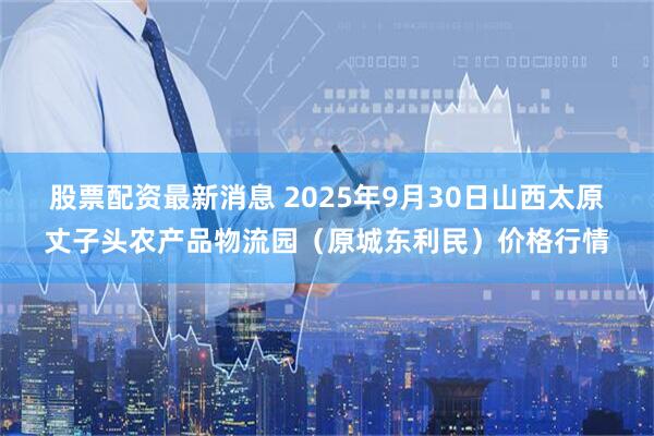 股票配资最新消息 2025年9月30日山西太原丈子头农产品物流园（原城东利民）价格行情
