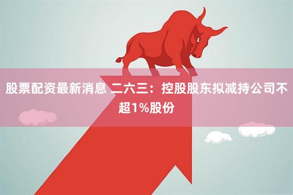 股票配资最新消息 二六三：控股股东拟减持公司不超1%股份