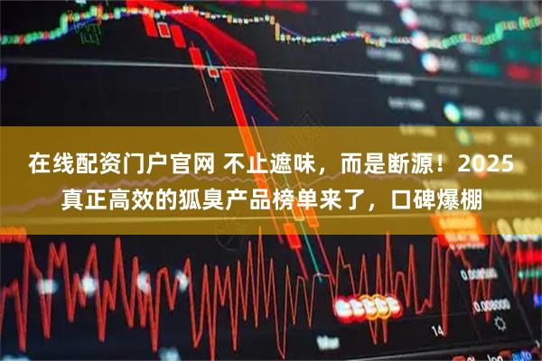 在线配资门户官网 不止遮味，而是断源！2025真正高效的狐臭产品榜单来了，口碑爆棚