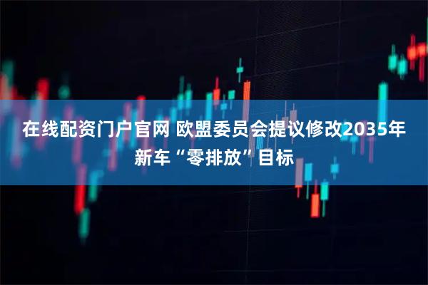 在线配资门户官网 欧盟委员会提议修改2035年新车“零排放”目标
