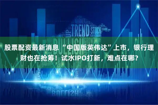 股票配资最新消息 “中国版英伟达”上市，银行理财也在抢筹！试水IPO打新，难点在哪？